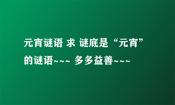 元宵谜语 求 谜底是“元宵”的谜语~~~ 多多益善~~~