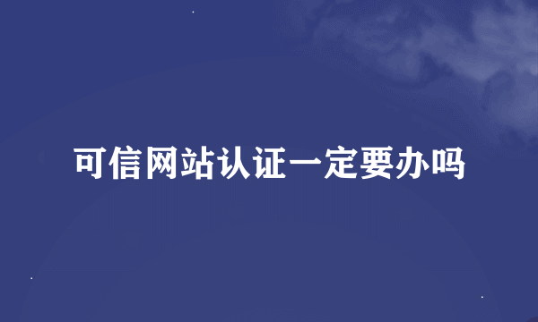 可信网站认证一定要办吗
