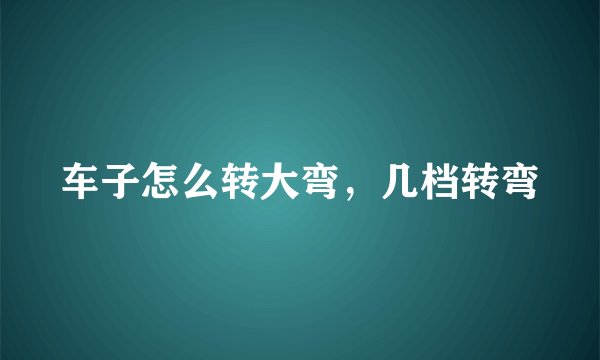 车子怎么转大弯，几档转弯