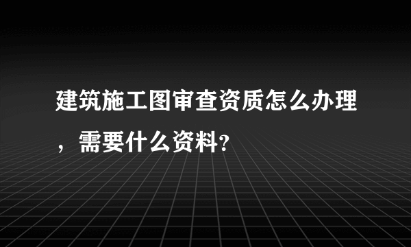 建筑施工图审查资质怎么办理，需要什么资料？