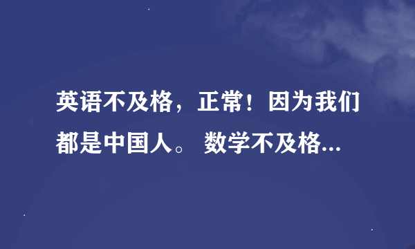 英语不及格，正常！因为我们都是中国人。 数学不及格，正常！ 上街买菜用得了函数么？ 语文不及格，正