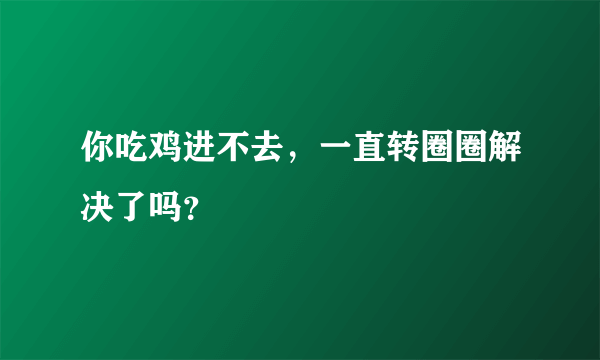 你吃鸡进不去，一直转圈圈解决了吗？