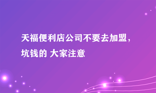 天福便利店公司不要去加盟，坑钱的 大家注意