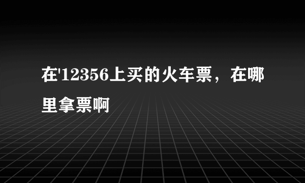 在'12356上买的火车票，在哪里拿票啊