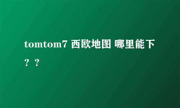 tomtom7 西欧地图 哪里能下？？