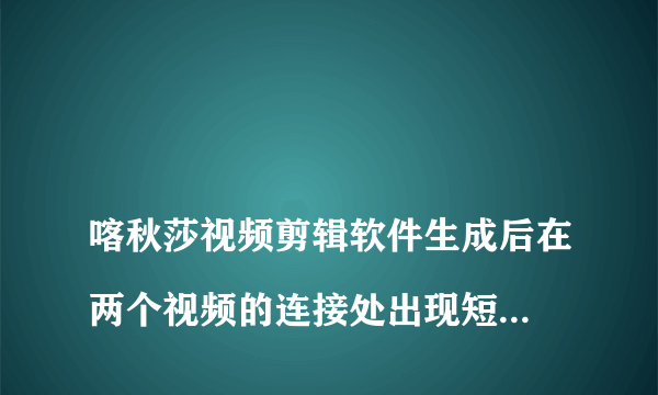 
喀秋莎视频剪辑软件生成后在两个视频的连接处出现短暂的黑闪屏怎么处理？

