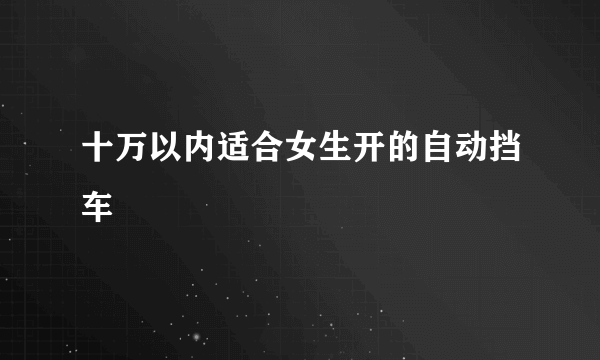 十万以内适合女生开的自动挡车