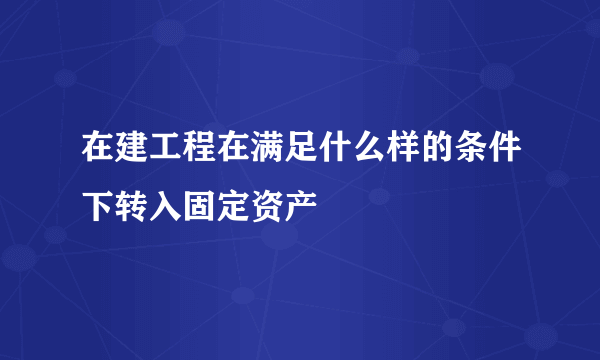 在建工程在满足什么样的条件下转入固定资产