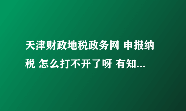 天津财政地税政务网 申报纳税 怎么打不开了呀 有知道的吗 请帮忙 谢谢 好些天了