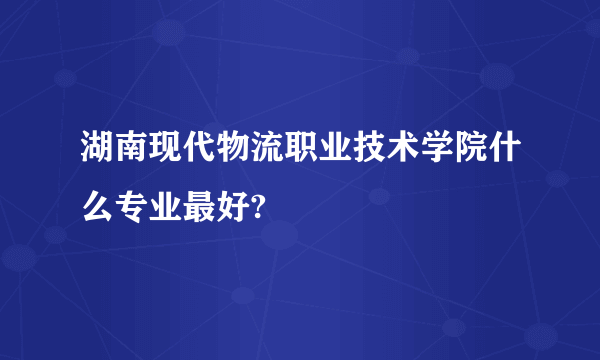 湖南现代物流职业技术学院什么专业最好?