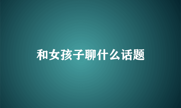 和女孩子聊什么话题