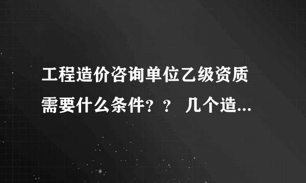 工程造价咨询单位乙级资质 需要什么条件？？ 几个造价师 造价员 多少注册资金什么的····