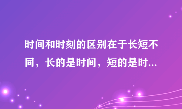 时间和时刻的区别在于长短不同，长的是时间，短的是时刻。这句话对么