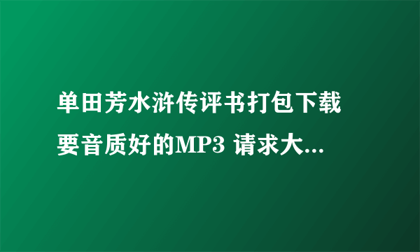 单田芳水浒传评书打包下载 要音质好的MP3 请求大神给发一下 谢谢！！！ MP4最好