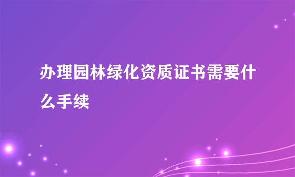 办理园林绿化资质证书需要什么手续