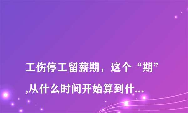 
工伤停工留薪期，这个“期”,从什么时间开始算到什么时候结束？

