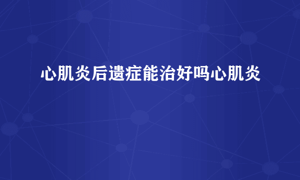 心肌炎后遗症能治好吗心肌炎