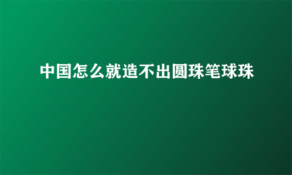中国怎么就造不出圆珠笔球珠