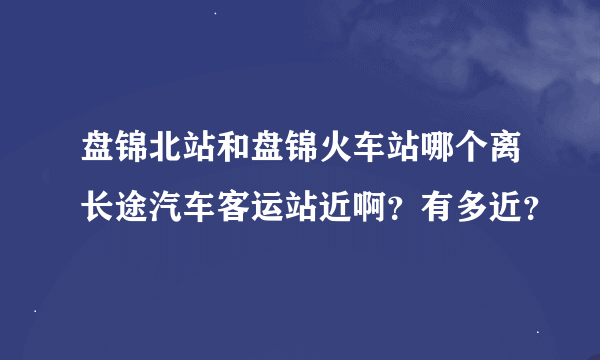 盘锦北站和盘锦火车站哪个离长途汽车客运站近啊？有多近？