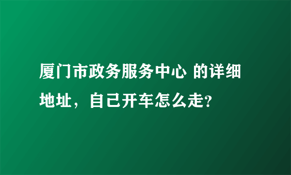 厦门市政务服务中心 的详细地址，自己开车怎么走？