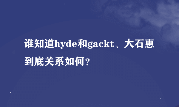谁知道hyde和gackt、大石惠到底关系如何？