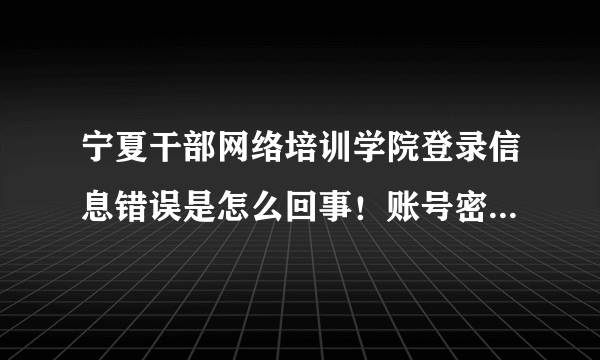 宁夏干部网络培训学院登录信息错误是怎么回事！账号密码都输对着呢！