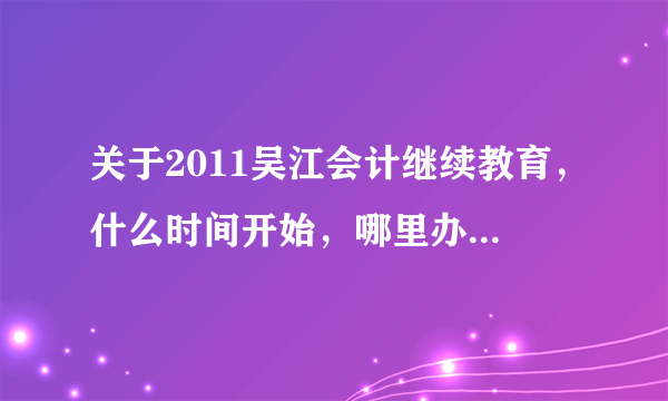 关于2011吴江会计继续教育，什么时间开始，哪里办理，什么时间什么地点考试