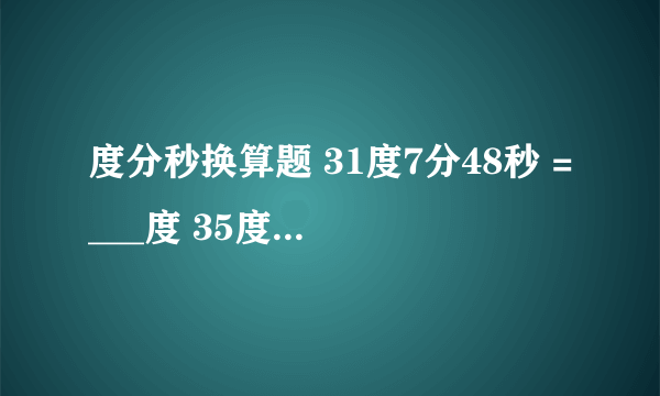 度分秒换算题 31度7分48秒 =___度 35度17分23秒*7 110度31分48秒除以9 求方法 谢谢 简便易懂的