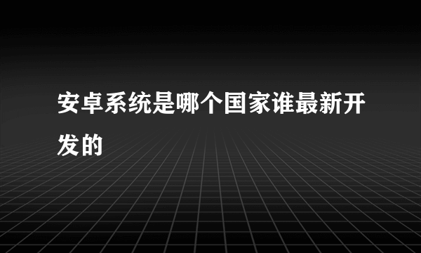 安卓系统是哪个国家谁最新开发的