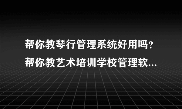 帮你教琴行管理系统好用吗？帮你教艺术培训学校管理软件怎么样？