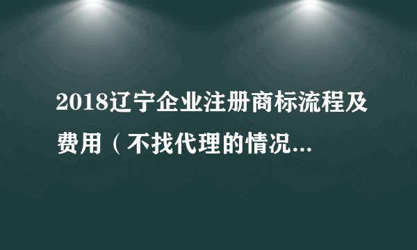 2018辽宁企业注册商标流程及费用（不找代理的情况下是多少）