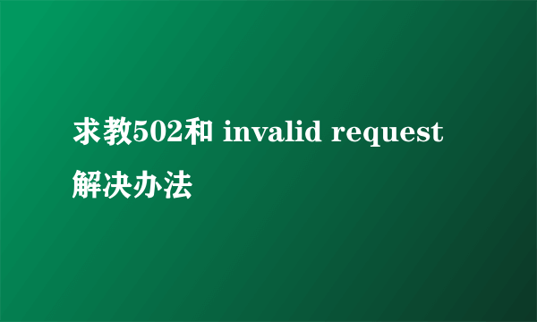 求教502和 invalid request 解决办法