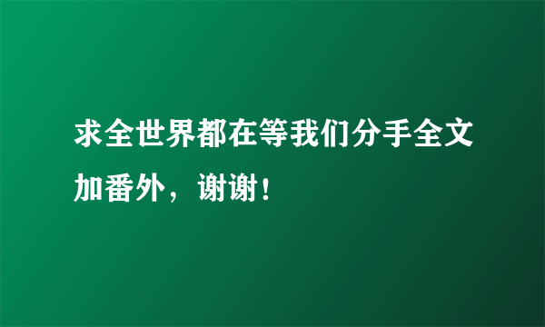 求全世界都在等我们分手全文加番外，谢谢！