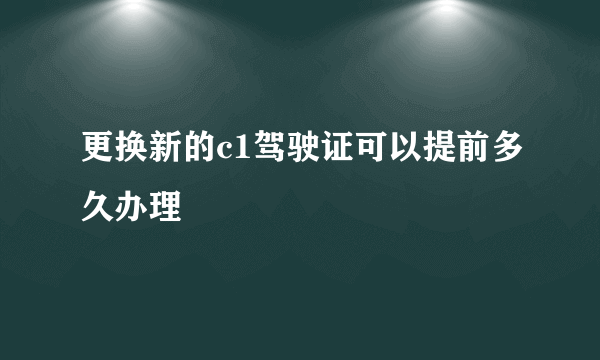 更换新的c1驾驶证可以提前多久办理