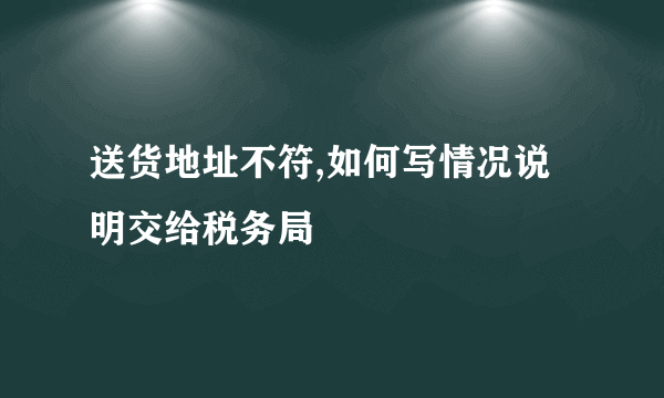 送货地址不符,如何写情况说明交给税务局