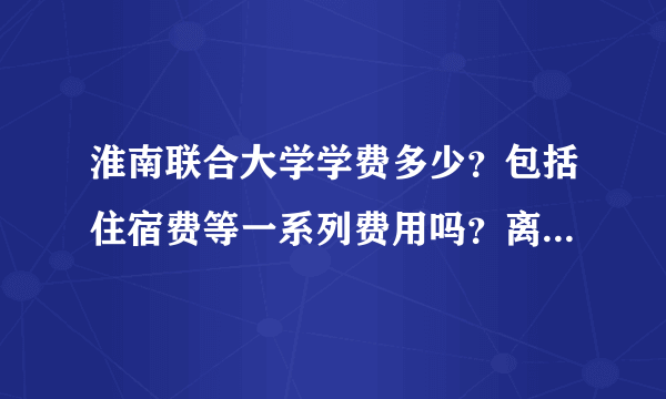 淮南联合大学学费多少？包括住宿费等一系列费用吗？离市中心远吗 有打工的条件吗？