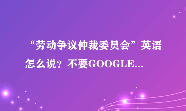 “劳动争议仲裁委员会”英语怎么说？不要GOOGLE翻译器的答案哦！