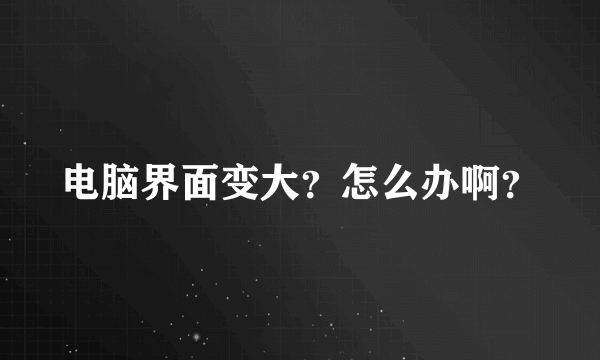 电脑界面变大？怎么办啊？