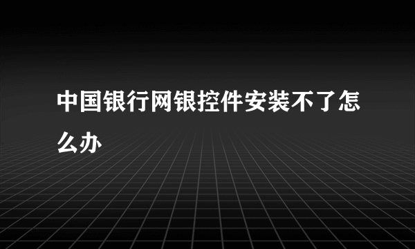中国银行网银控件安装不了怎么办