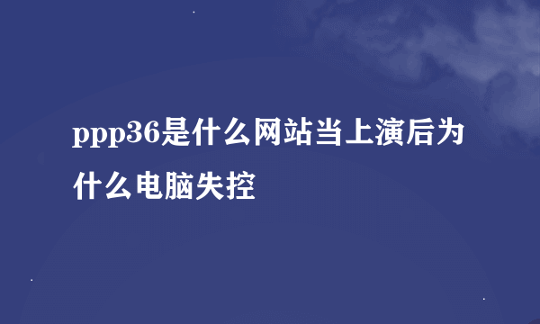 ppp36是什么网站当上演后为什么电脑失控