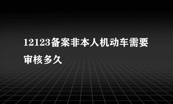 12123备案非本人机动车需要审核多久