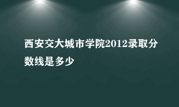 西安交大城市学院2012录取分数线是多少
