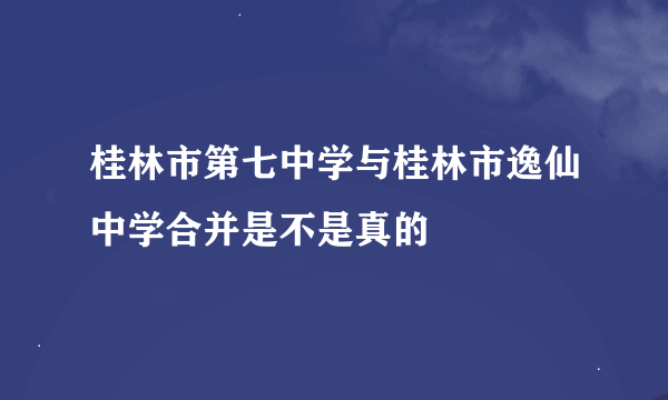 桂林市第七中学与桂林市逸仙中学合并是不是真的