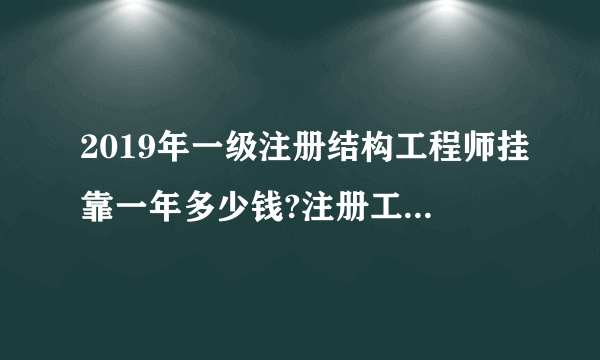 2019年一级注册结构工程师挂靠一年多少钱?注册工程师挂靠价格?