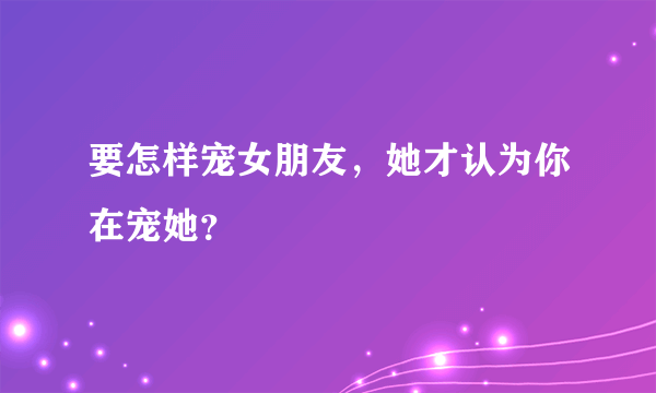 要怎样宠女朋友，她才认为你在宠她？