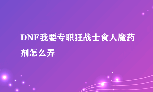 DNF我要专职狂战士食人魔药剂怎么弄