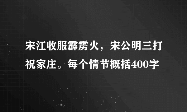 宋江收服霹雳火，宋公明三打祝家庄。每个情节概括400字