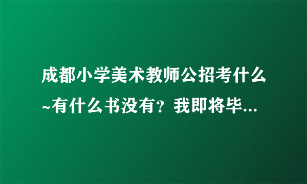 成都小学美术教师公招考什么~有什么书没有？我即将毕业了想买了书先看看。谢谢大家 万分感谢 好人一生平安