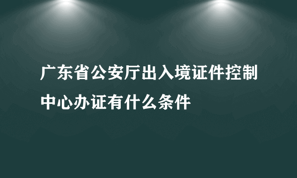 广东省公安厅出入境证件控制中心办证有什么条件