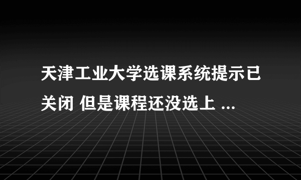 天津工业大学选课系统提示已关闭 但是课程还没选上 怎么办····